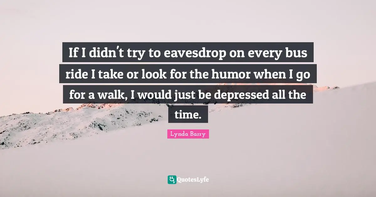 If I didn't try to eavesdrop on every bus ride I take or look for the humor when I go for a walk, I would just be depressed all the time.