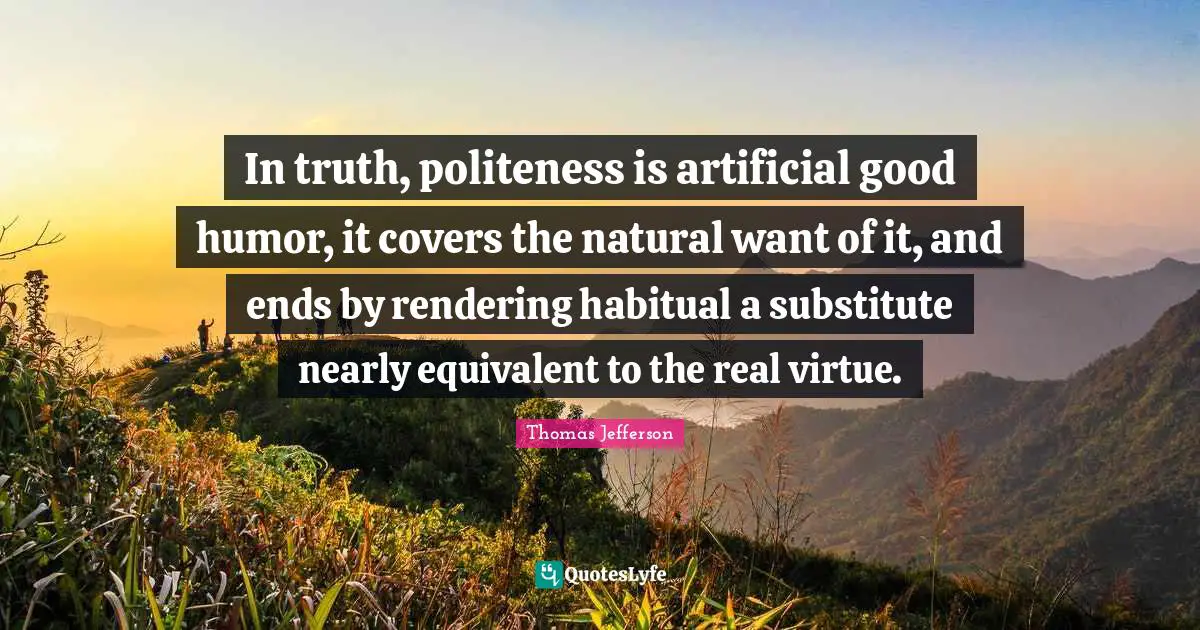 In truth, politeness is artificial good humor, it covers the natural want of it, and ends by rendering habitual a substitute nearly equivalent to the real virtue.