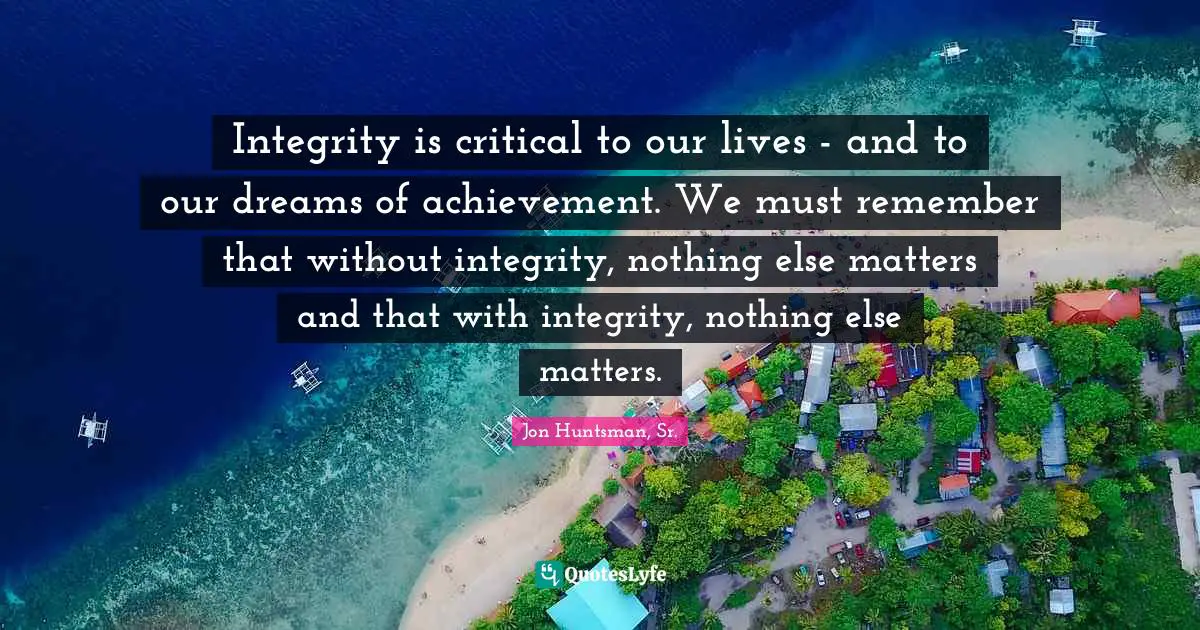 Integrity is critical to our lives - and to our dreams of achievement. We must remember that without integrity, nothing else matters and that with integrity, nothing else matters.
