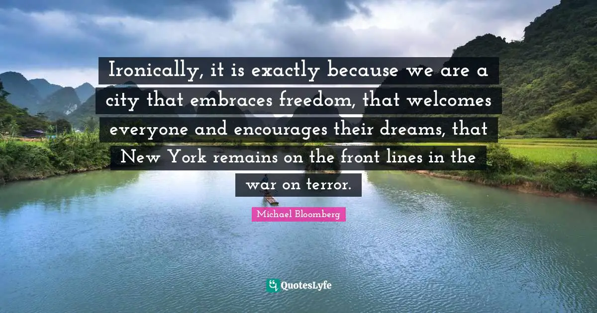 Ironically, it is exactly because we are a city that embraces freedom, that welcomes everyone and encourages their dreams, that New York remains on the front lines in the war on terror.