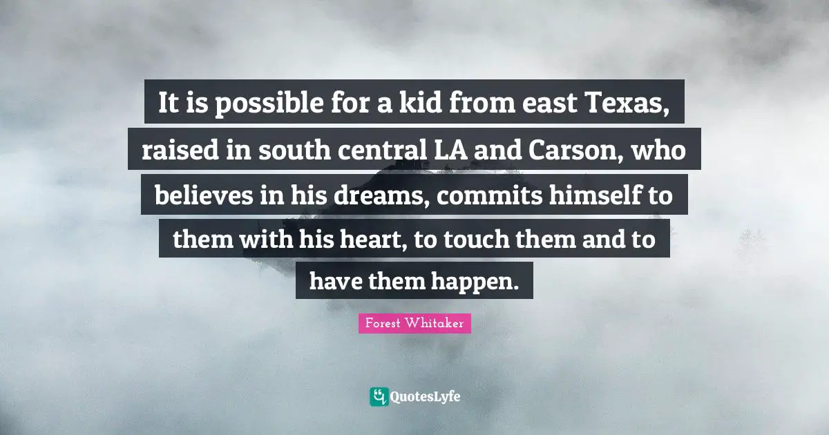 It is possible for a kid from east Texas, raised in south central LA and Carson, who believes in his dreams, commits himself to them with his heart, to touch them and to have them happen.