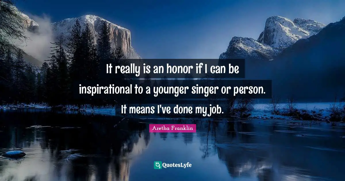 It really is an honor if I can be inspirational to a younger singer or person. It means I've done my job.