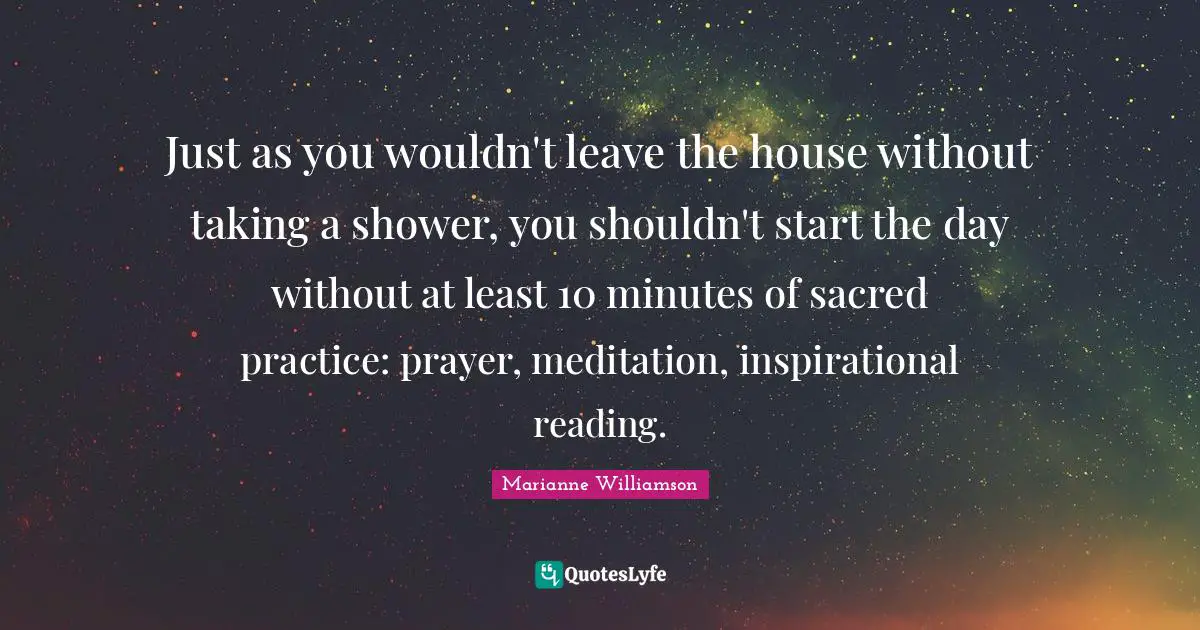Just as you wouldn't leave the house without taking a shower, you shouldn't start the day without at least 10 minutes of sacred practice: prayer, meditation, inspirational reading.