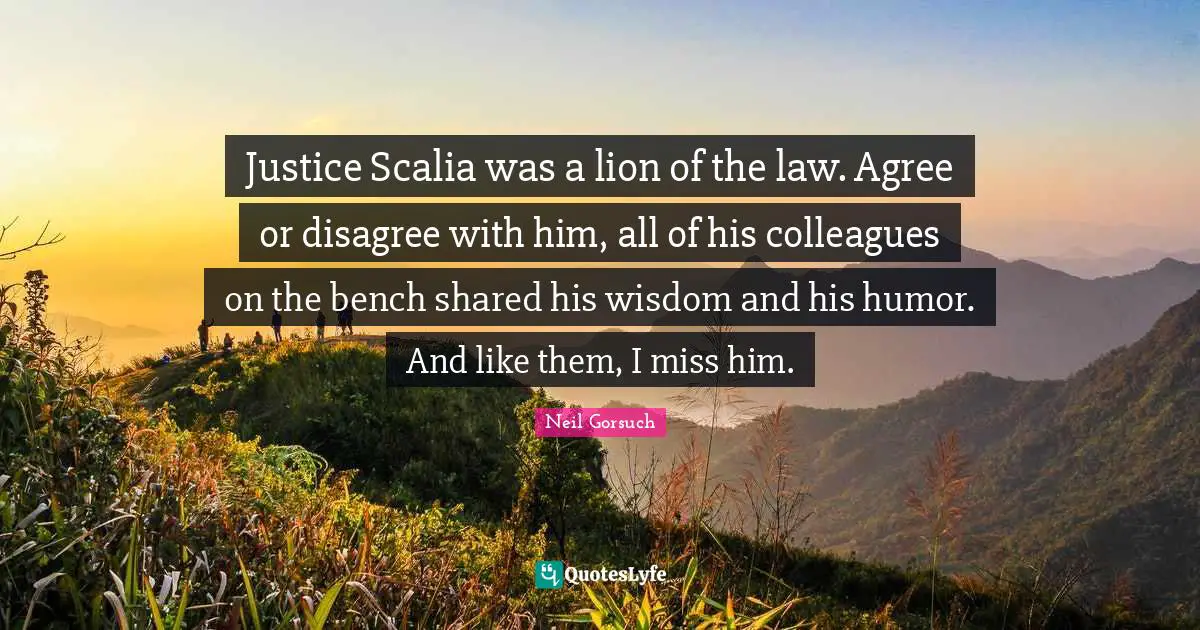 Justice Scalia was a lion of the law. Agree or disagree with him, all of his colleagues on the bench shared his wisdom and his humor. And like them, I miss him.