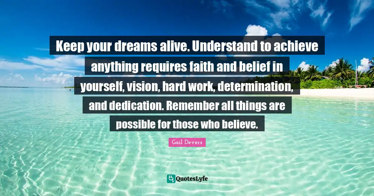 Work Hard Quotes: "Keep your dreams alive. Understand to achieve anything requires faith and belief in yourself, vision, hard work, determination, and dedication. Remember all things are possible for those who believe."