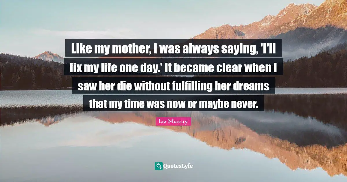 Like my mother, I was always saying, 'I'll fix my life one day.' It became clear when I saw her die without fulfilling her dreams that my time was now or maybe never.