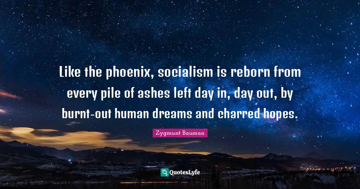 Like the phoenix, socialism is reborn from every pile of ashes left day in, day out, by burnt-out human dreams and charred hopes.