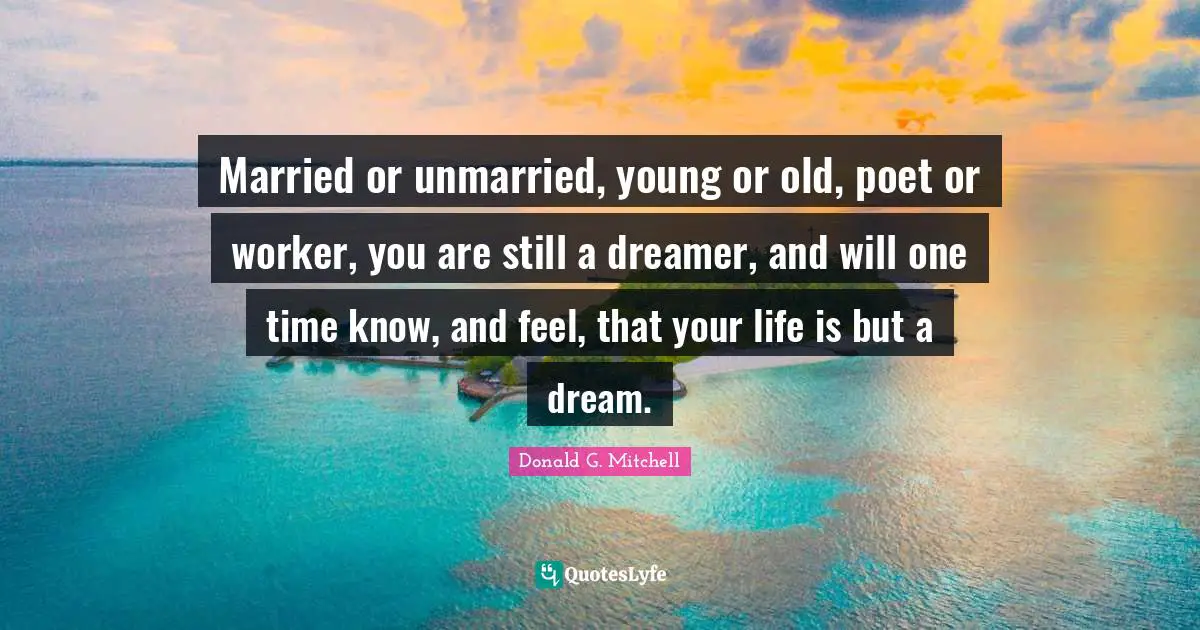 Married or unmarried, young or old, poet or worker, you are still a dreamer, and will one time know, and feel, that your life is but a dream.