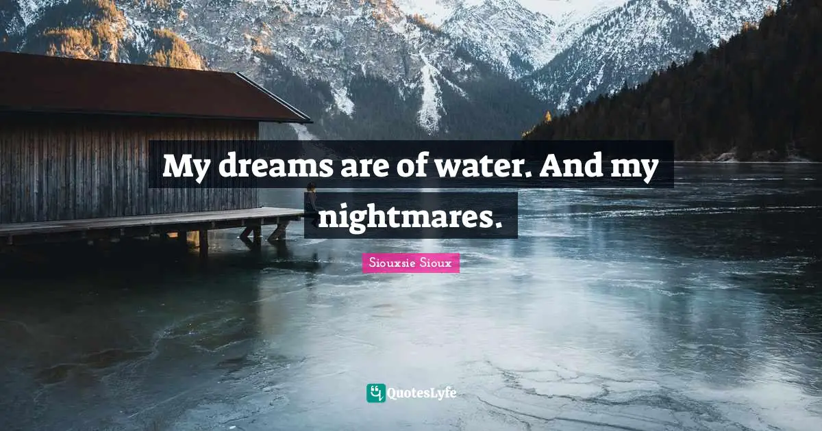 My dreams are of water. And my nightmares.