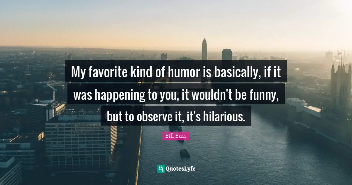 Comedy Quotes: "My favorite kind of humor is basically, if it was happening to you, it wouldn't be funny, but to observe it, it's hilarious."