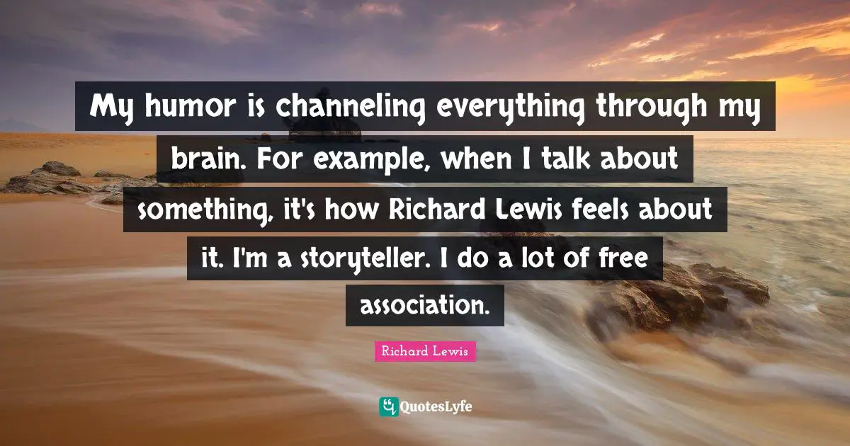 My humor is channeling everything through my brain. For example, when I talk about something, it's how Richard Lewis feels about it. I'm a storyteller. I do a lot of free association.