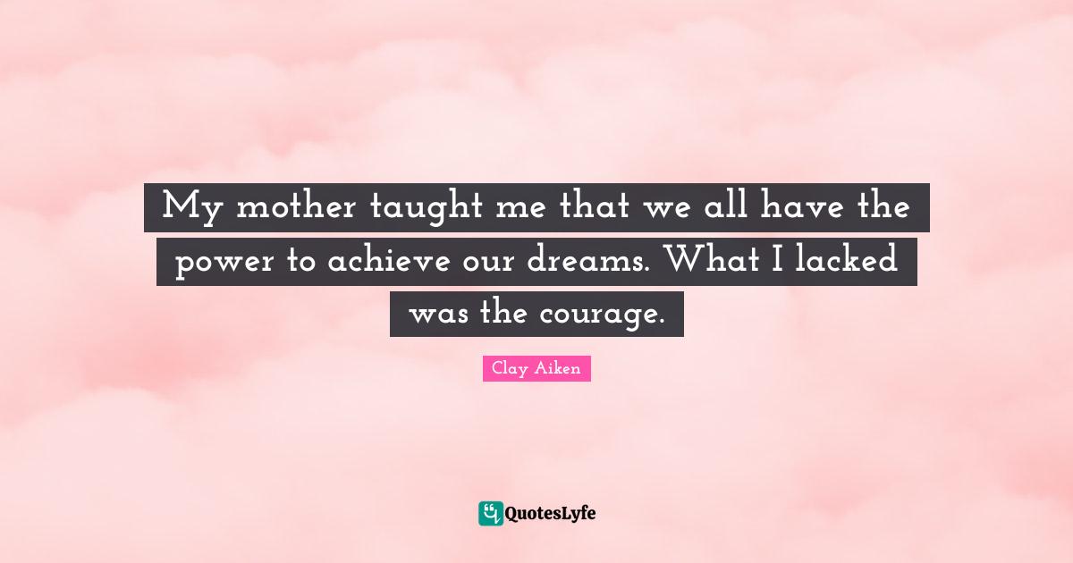 My mother taught me that we all have the power to achieve our dreams. What I lacked was the courage.