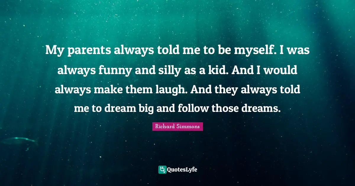 My parents always told me to be myself. I was always funny and silly as a kid. And I would always make them laugh. And they always told me to dream big and follow those dreams.