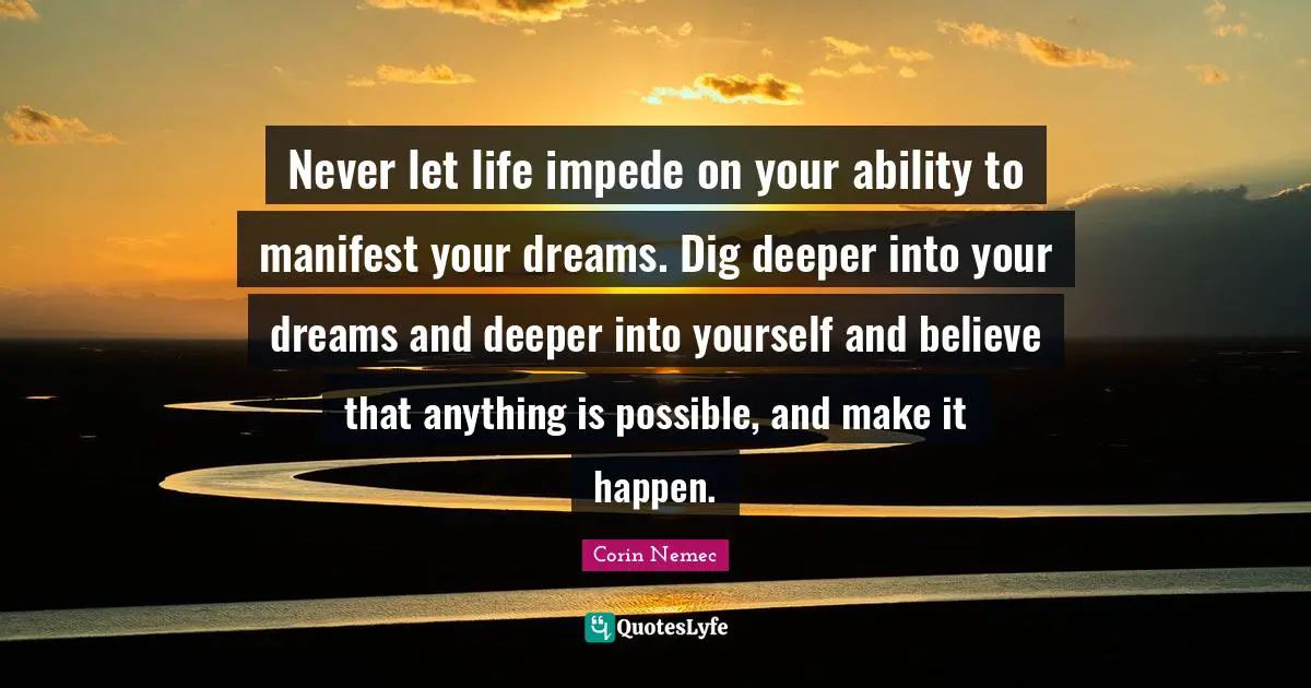 Never let life impede on your ability to manifest your dreams. Dig deeper into your dreams and deeper into yourself and believe that anything is possible, and make it happen.