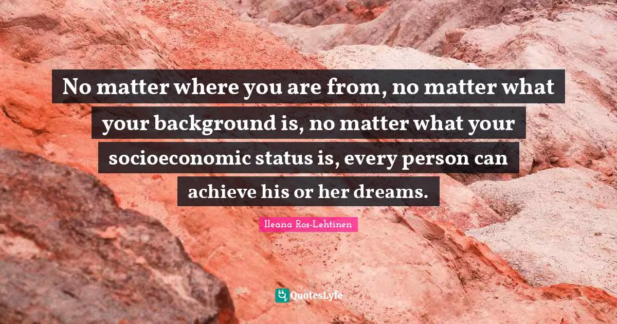 No matter where you are from, no matter what your background is, no matter what your socioeconomic status is, every person can achieve his or her dreams.