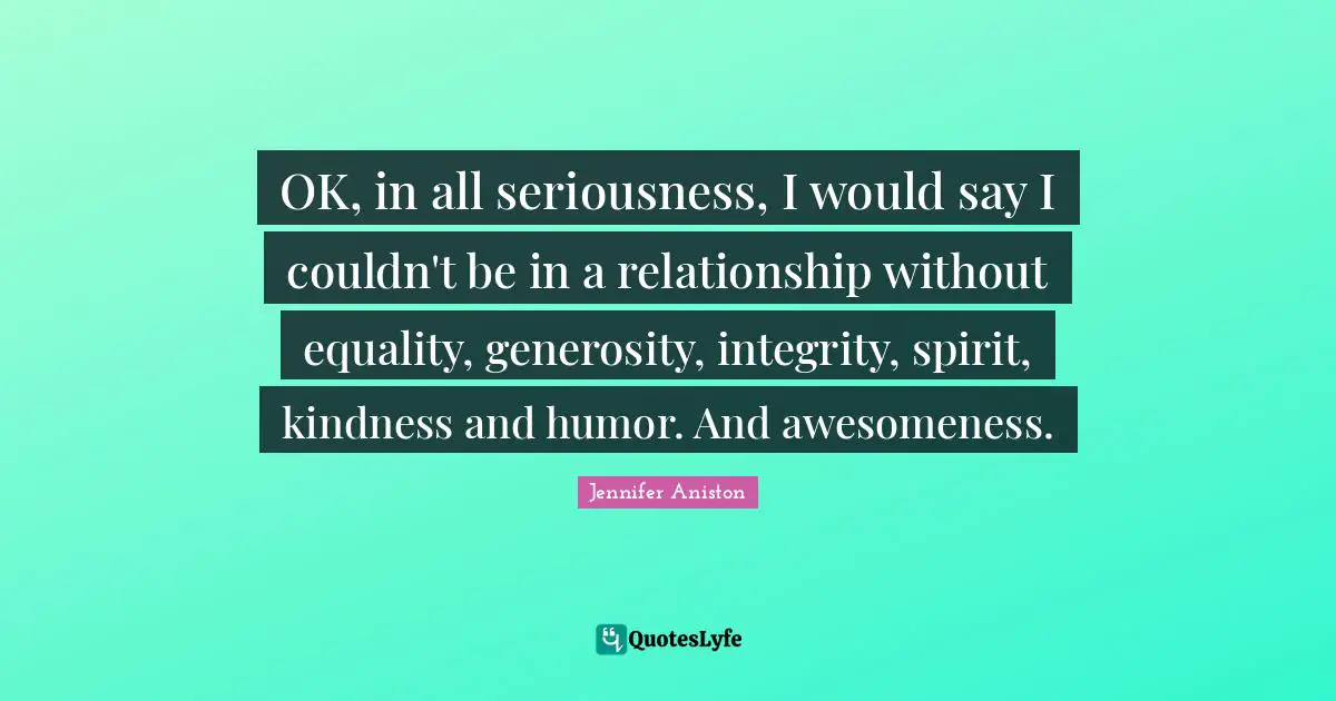 OK, in all seriousness, I would say I couldn't be in a relationship without equality, generosity, integrity, spirit, kindness and humor. And awesomeness.