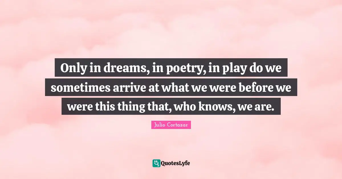 Poetry Quotes: "Only in dreams, in poetry, in play do we sometimes arrive at what we were before we were this thing that, who knows, we are."