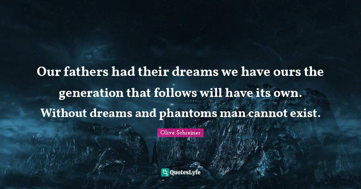 Our fathers had their dreams we have ours the generation that follows will have its own. Without dreams and phantoms man cannot exist.