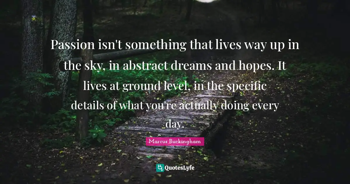 Passion isn't something that lives way up in the sky, in abstract dreams and hopes. It lives at ground level, in the specific details of what you're actually doing every day.