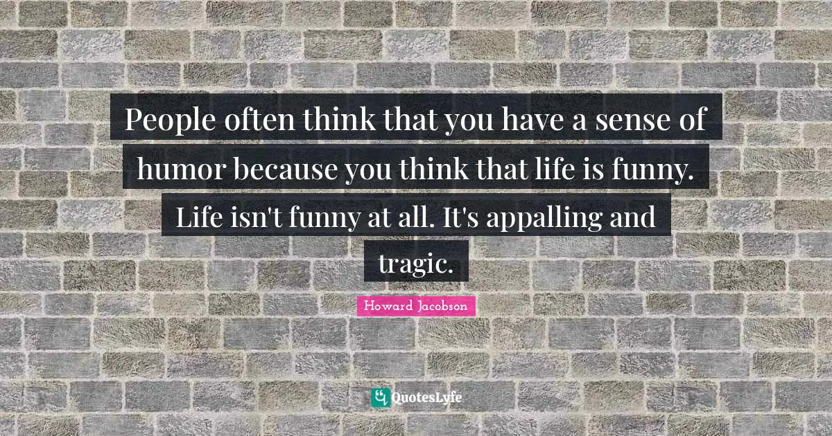 Howard Jacobson Quotes: "People often think that you have a sense of humor because you think that life is funny. Life isn't funny at all. It's appalling and tragic."