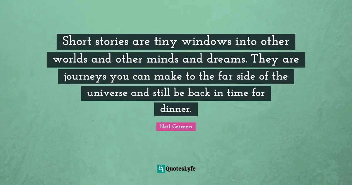 Short stories are tiny windows into other worlds and other minds and dreams. They are journeys you can make to the far side of the universe and still be back in time for dinner.