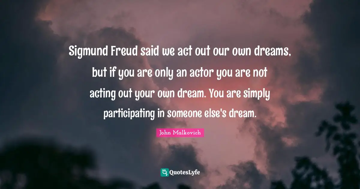 Sigmund Freud said we act out our own dreams, but if you are only an actor you are not acting out your own dream. You are simply participating in someone else's dream.