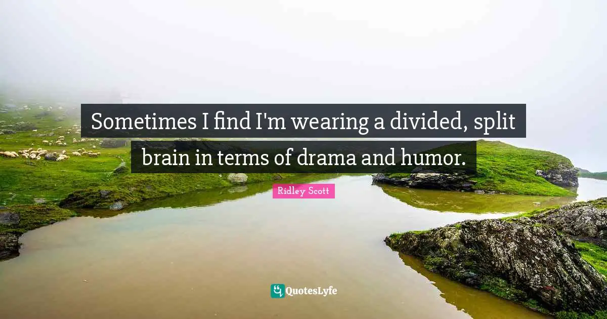 Sometimes I find I'm wearing a divided, split brain in terms of drama and humor.