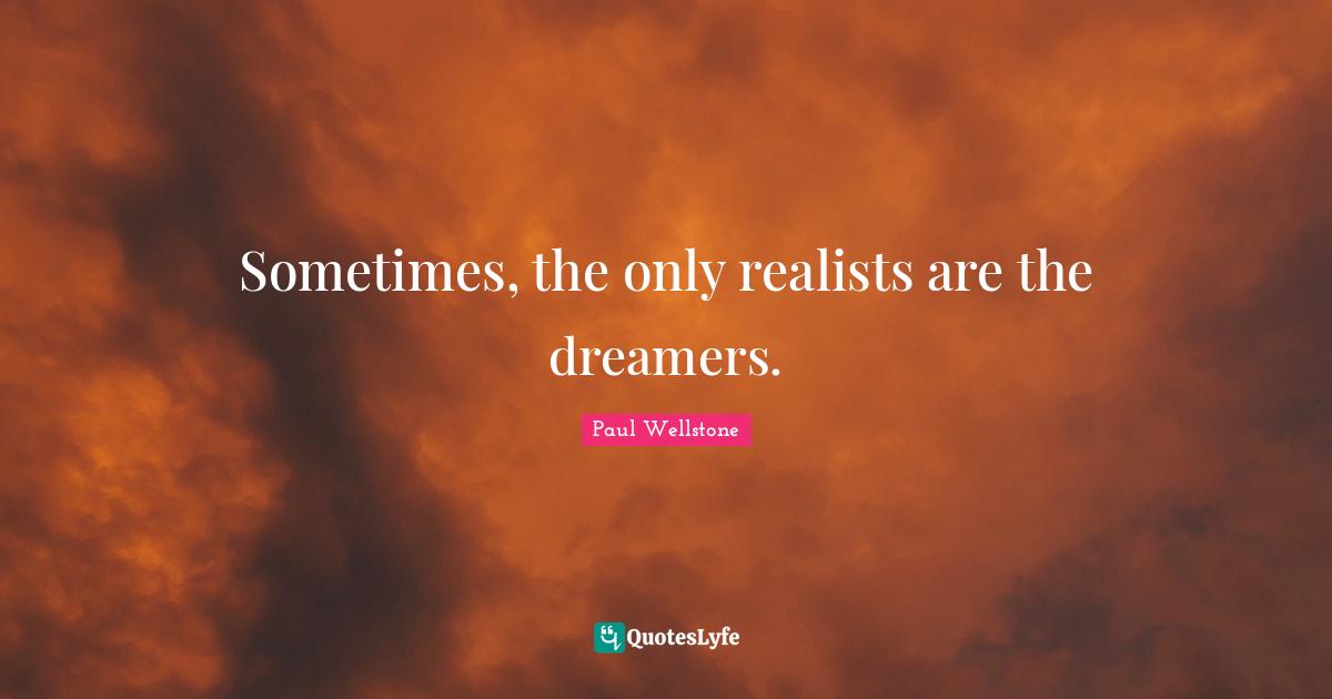 Sometimes, the only realists are the dreamers.