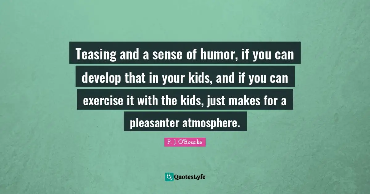 Teasing and a sense of humor, if you can develop that in your kids, and if you can exercise it with the kids, just makes for a pleasanter atmosphere.