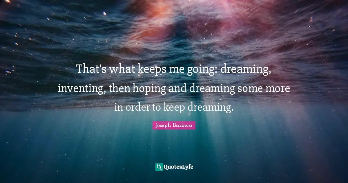 That's what keeps me going: dreaming, inventing, then hoping and dreaming some more in order to keep dreaming.