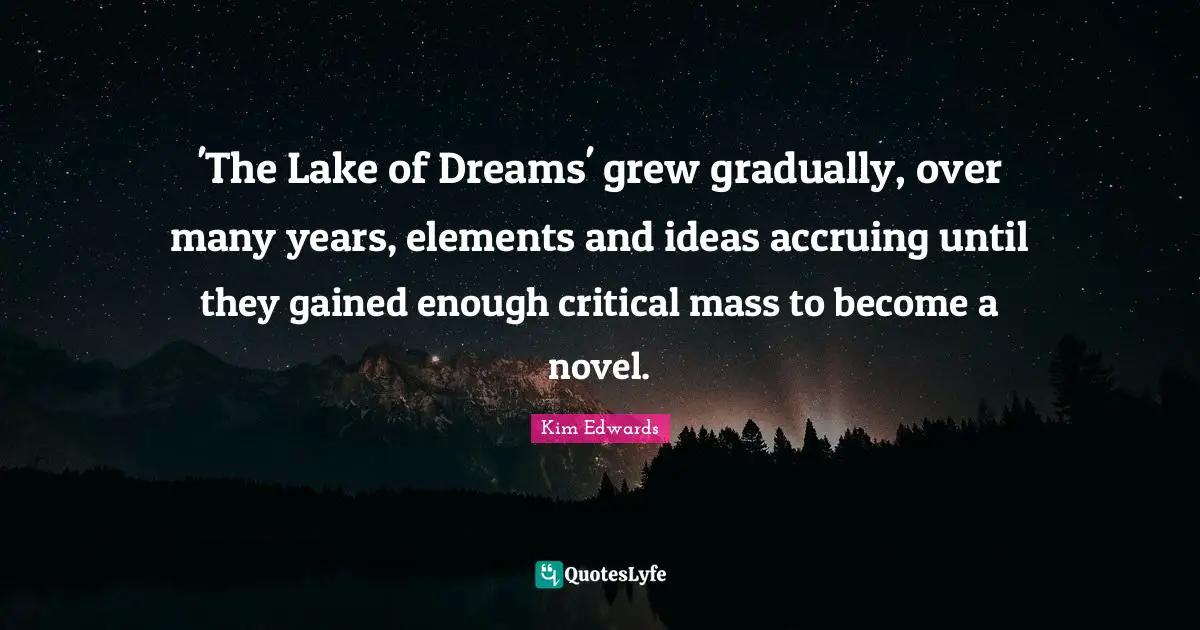 Kim Edwards Quotes: "'The Lake of Dreams' grew gradually, over many years, elements and ideas accruing until they gained enough critical mass to become a novel."