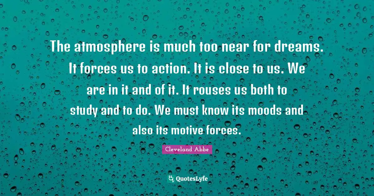 The atmosphere is much too near for dreams. It forces us to action. It is close to us. We are in it and of it. It rouses us both to study and to do. We must know its moods and also its motive forces.