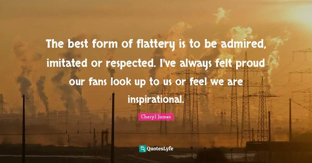 The best form of flattery is to be admired, imitated or respected. I've always felt proud our fans look up to us or feel we are inspirational.