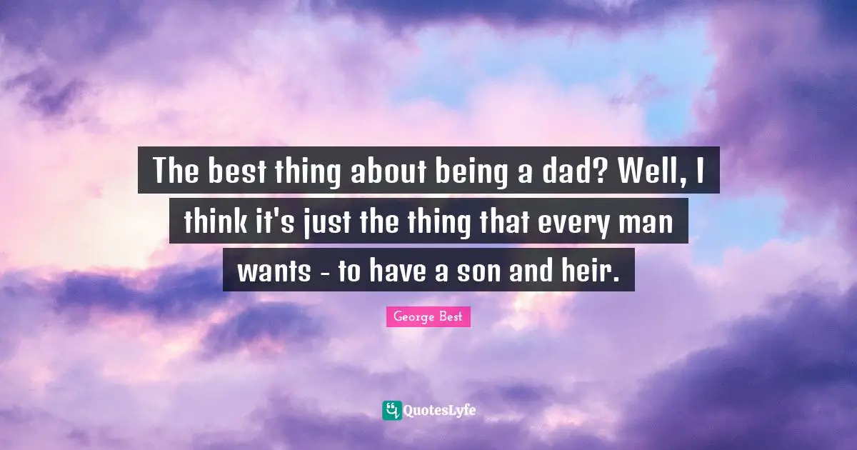 The best thing about being a dad? Well, I think it's just the thing that every man wants - to have a son and heir.
