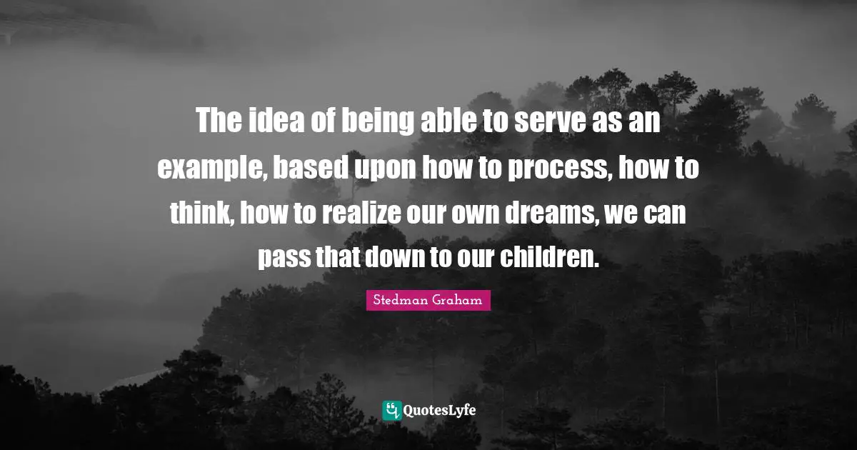 The idea of being able to serve as an example, based upon how to process, how to think, how to realize our own dreams, we can pass that down to our children.