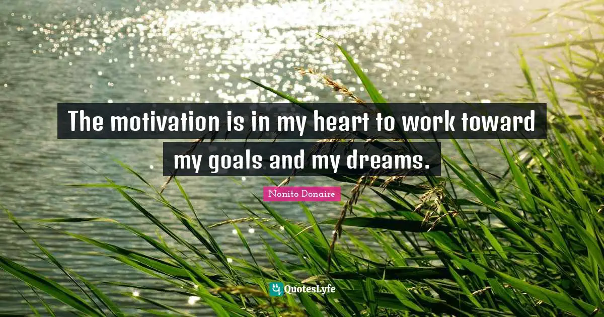 The motivation is in my heart to work toward my goals and my dreams.