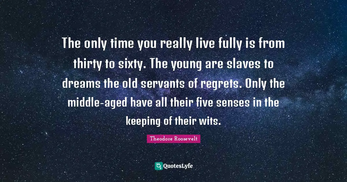 The only time you really live fully is from thirty to sixty. The young are slaves to dreams the old servants of regrets. Only the middle-aged have all their five senses in the keeping of their wits.