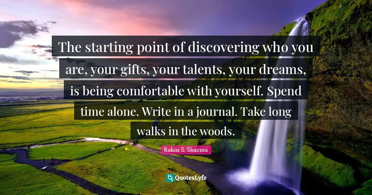 Robin S Quotes: "The starting point of discovering who you are, your gifts, your talents, your dreams, is being comfortable with yourself. Spend time alone. Write in a journal. Take long walks in the woods."