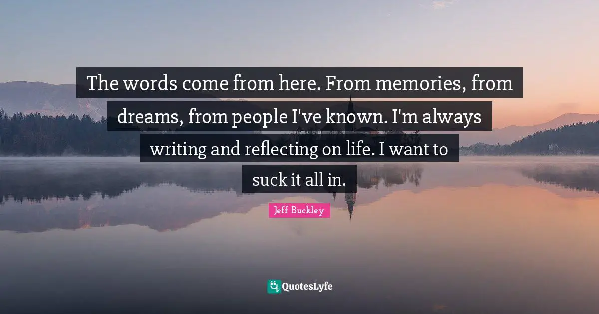Jeff Buckley Quotes: "The words come from here. From memories, from dreams, from people I've known. I'm always writing and reflecting on life. I want to suck it all in."