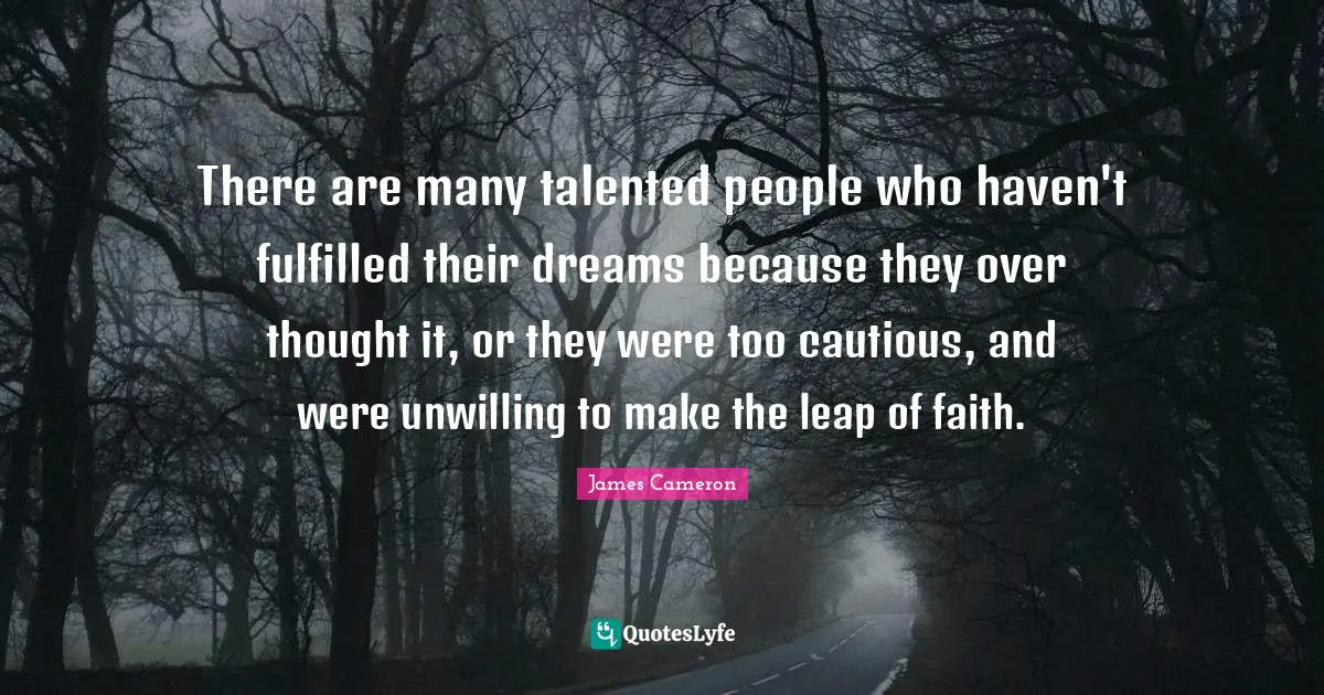 There are many talented people who haven't fulfilled their dreams because they over thought it, or they were too cautious, and were unwilling to make the leap of faith.
