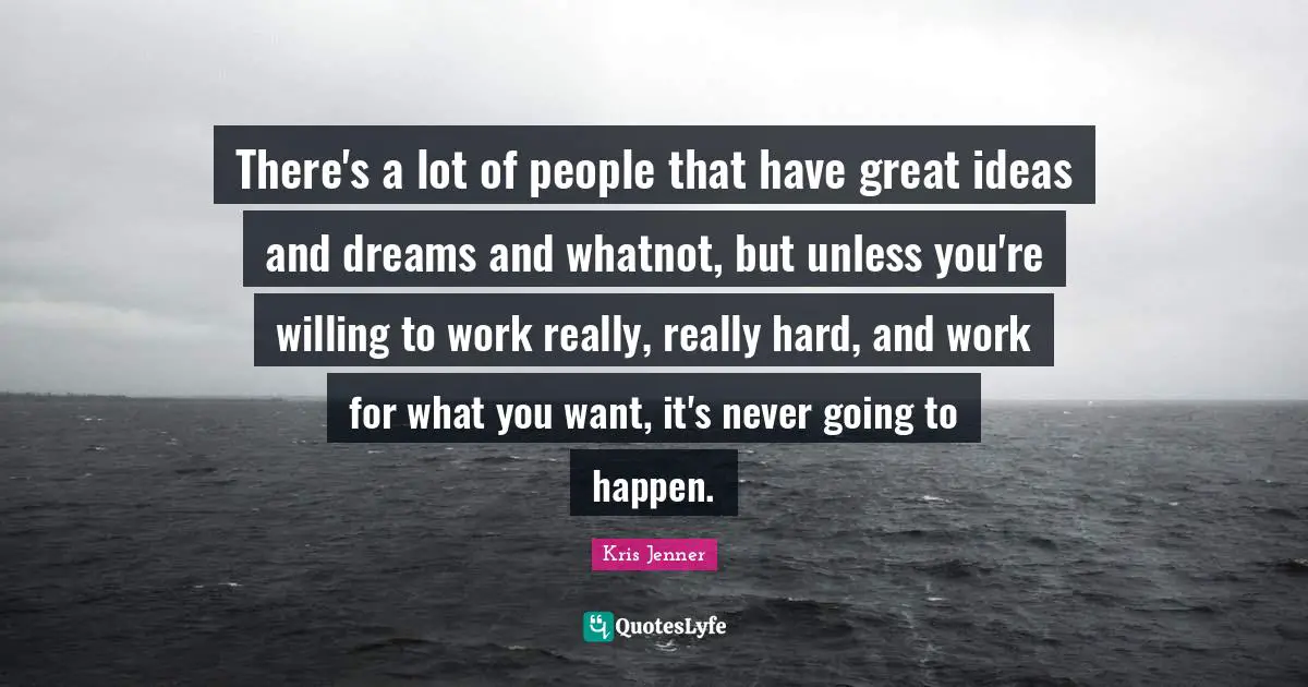There's a lot of people that have great ideas and dreams and whatnot, but unless you're willing to work really, really hard, and work for what you want, it's never going to happen.