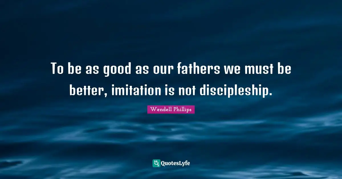 To be as good as our fathers we must be better, imitation is not discipleship.