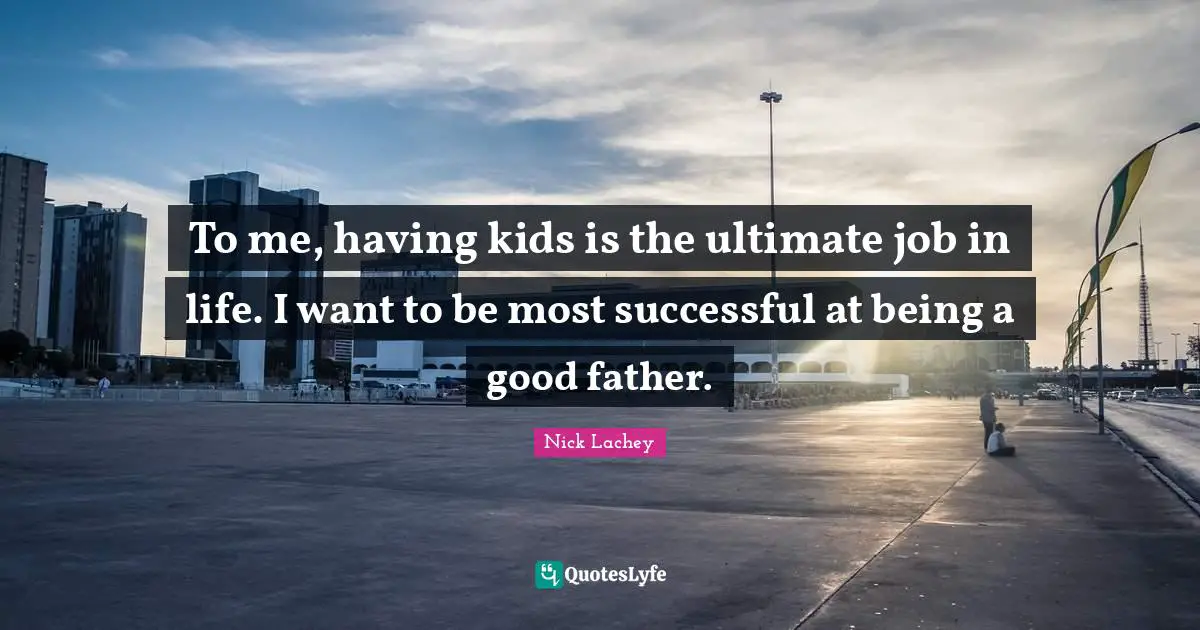 To me, having kids is the ultimate job in life. I want to be most successful at being a good father.