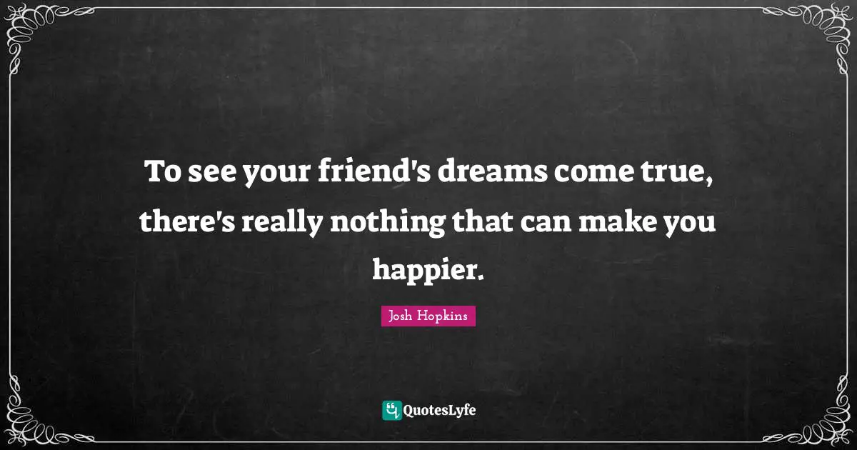 To see your friend's dreams come true, there's really nothing that can make you happier.