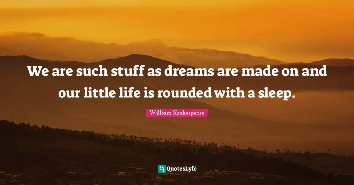 We are such stuff as dreams are made on and our little life is rounded with a sleep.