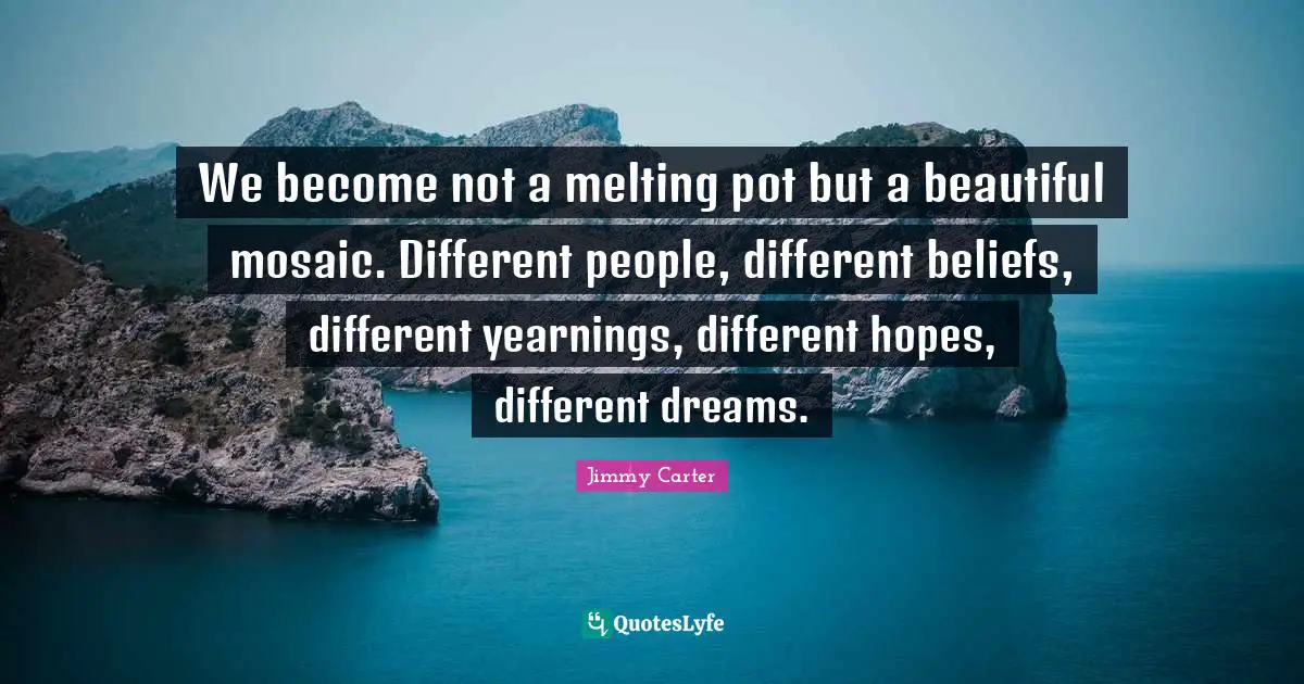We become not a melting pot but a beautiful mosaic. Different people, different beliefs, different yearnings, different hopes, different dreams.