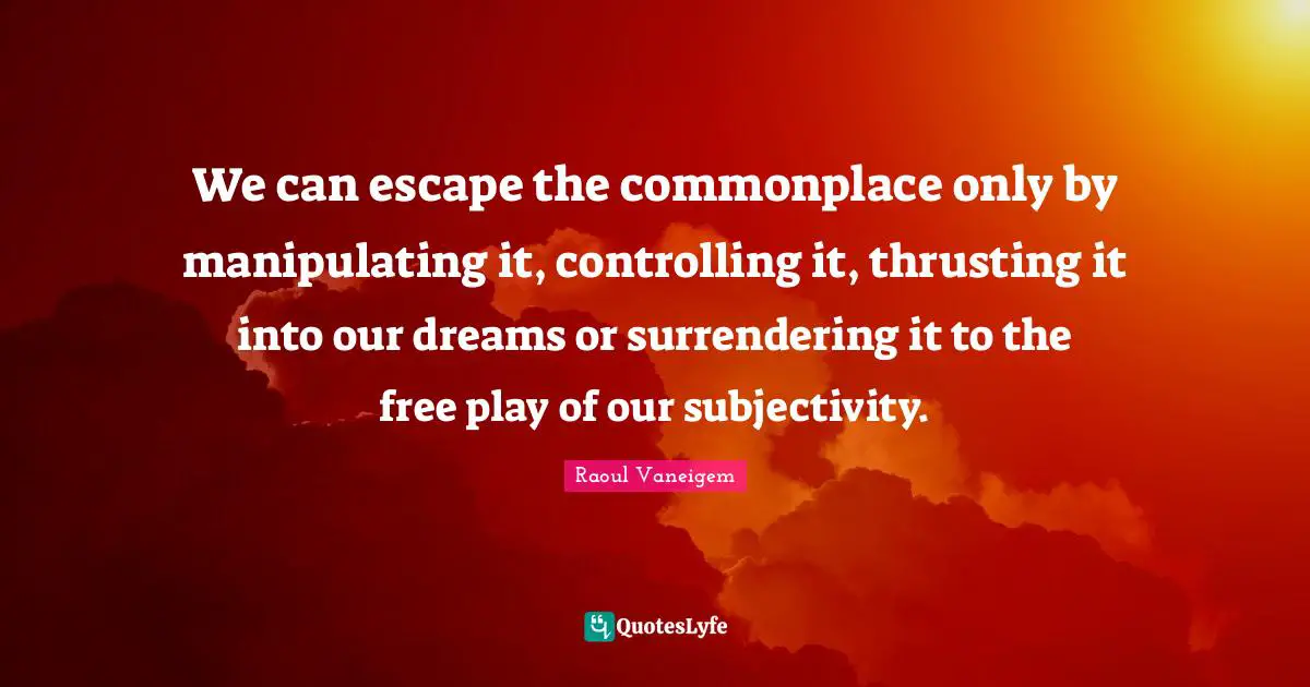 We can escape the commonplace only by manipulating it, controlling it, thrusting it into our dreams or surrendering it to the free play of our subjectivity.