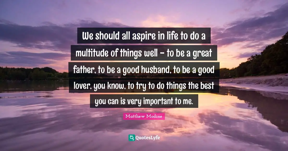 We should all aspire in life to do a multitude of things well - to be a great father, to be a good husband, to be a good lover, you know, to try to do things the best you can is very important to me.