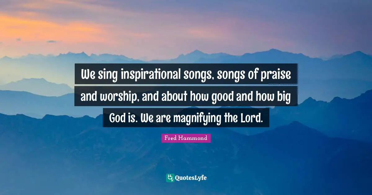 We sing inspirational songs, songs of praise and worship, and about how good and how big God is. We are magnifying the Lord.