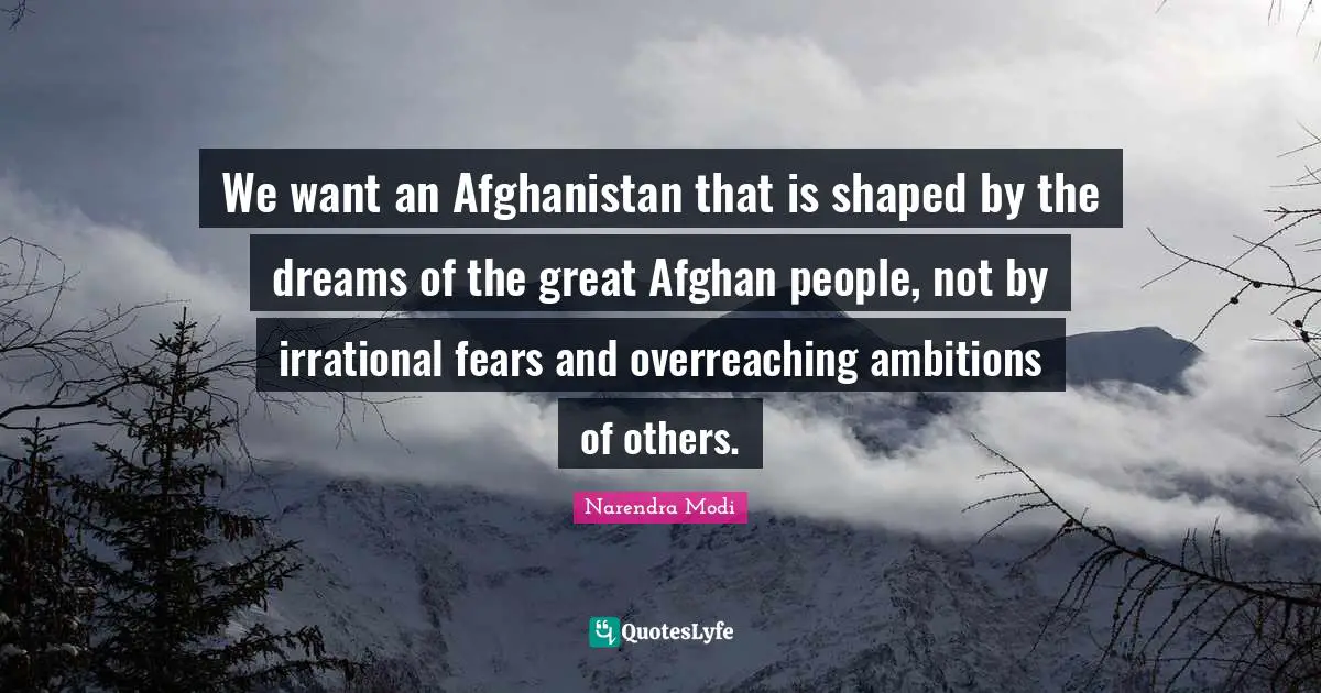 We want an Afghanistan that is shaped by the dreams of the great Afghan people, not by irrational fears and overreaching ambitions of others.